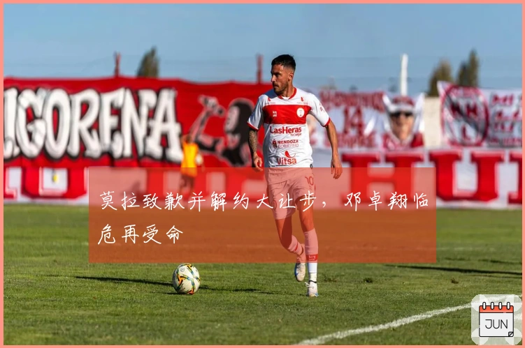 莫拉致歉并解约大让步，邓卓翔临危再受命