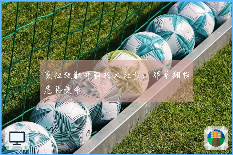 莫拉致歉并解约大让步，邓卓翔临危再受命